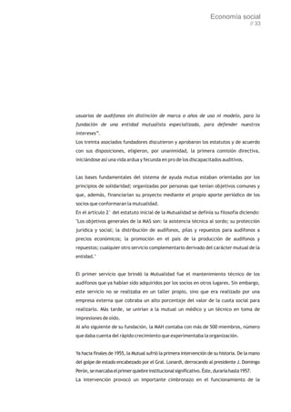 Economía social
                                                                                         // 33




usuarias de audífonos sin distinción de marca o años de uso ni modelo, para la
fundación de una entidad mutualista especializada, para defender nuestros
intereses”.
Los treinta asociados fundadores discutieron y aprobaron los estatutos y de acuerdo
con sus disposiciones, eligieron, por unanimidad, la primera comisión directiva,
iniciándose así una vida ardua y fecunda en pro de los discapacitados auditivos.


Las bases fundamentales del sistema de ayuda mutua estaban orientadas por los
principios de solidaridad; organizadas por personas que tenían objetivos comunes y
que, además, financiarían su proyecto mediante el propio aporte periódico de los
socios que conformaran la mutualidad.
En el artículo 2° del estatuto inicial de la Mutualidad se definía su filosofía diciendo:
"Los objetivos generales de la MAS son: la asistencia técnica al sordo; su protección
jurídica y social; la distribución de audífonos, pilas y repuestos para audífonos a
precios económicos; la promoción en el país de la producción de audífonos y
repuestos; cualquier otro servicio complementario derivado del carácter mutual de la
entidad."


El primer servicio que brindó la Mutualidad fue el mantenimiento técnico de los
audífonos que ya habían sido adquiridos por los socios en otros lugares. Sin embargo,
este servicio no se realizaba en un taller propio, sino que era realizado por una
empresa externa que cobraba un alto porcentaje del valor de la cuota social para
realizarlo. Más tarde, se unirían a la mutual un médico y un técnico en toma de
impresiones de oído.
Al año siguiente de su fundación, la MAH contaba con más de 500 miembros, número
que daba cuenta del rápido crecimiento que experimentaba la organización.


Ya hacia finales de 1955, la Mutual sufrió la primera intervención de su historia. De la mano
del golpe de estado encabezado por el Gral. Lonardi, derrocando al presidente J. Domingo
Perón, se marcaba el primer quiebre institucional significativo. Éste, duraría hasta 1957.
La intervención provocó un importante cimbronazo en el funcionamiento de la
 