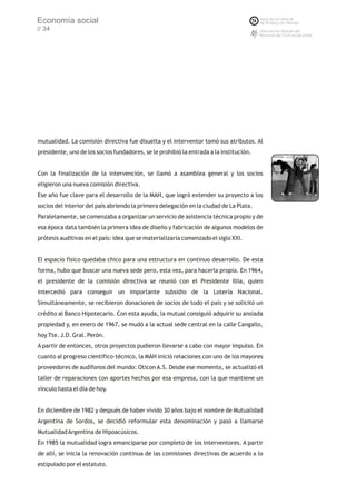 Economía social
// 34




mutualidad. La comisión directiva fue disuelta y el interventor tomó sus atributos. Al
presidente, uno de los socios fundadores, se le prohibió la entrada a la institución.


Con la finalización de la intervención, se llamó a asamblea general y los socios
eligieron una nueva comisión directiva.
Ese año fue clave para el desarrollo de la MAH, que logró extender su proyecto a los
socios del interior del país abriendo la primera delegación en la ciudad de La Plata.
Paralelamente, se comenzaba a organizar un servicio de asistencia técnica propio y de
esa época data también la primera idea de diseño y fabricación de algunos modelos de
prótesis auditivas en el país: idea que se materializaría comenzado el siglo XXI.


El espacio físico quedaba chico para una estructura en continuo desarrollo. De esta
forma, hubo que buscar una nueva sede pero, esta vez, para hacerla propia. En 1964,
el presidente de la comisión directiva se reunió con el Presidente Illia, quien
intercedió para conseguir un importante subsidio de la Lotería Nacional.
Simultáneamente, se recibieron donaciones de socios de todo el país y se solicitó un
crédito al Banco Hipotecario. Con esta ayuda, la mutual consiguió adquirir su ansiada
propiedad y, en enero de 1967, se mudó a la actual sede central en la calle Cangallo,
hoy Tte. J.D. Gral. Perón.
A partir de entonces, otros proyectos pudieron llevarse a cabo con mayor impulso. En
cuanto al progreso científico-técnico, la MAH inició relaciones con uno de los mayores
proveedores de audífonos del mundo: Oticon A.S. Desde ese momento, se actualizó el
taller de reparaciones con aportes hechos por esa empresa, con la que mantiene un
vínculo hasta el día de hoy.


En diciembre de 1982 y después de haber vivido 30 años bajo el nombre de Mutualidad
Argentina de Sordos, se decidió reformular esta denominación y pasó a llamarse
Mutualidad Argentina de Hipoacúsicos.
En 1985 la mutualidad logra emanciparse por completo de los interventores. A partir
de allí, se inicia la renovación continua de las comisiones directivas de acuerdo a lo
estipulado por el estatuto.
 