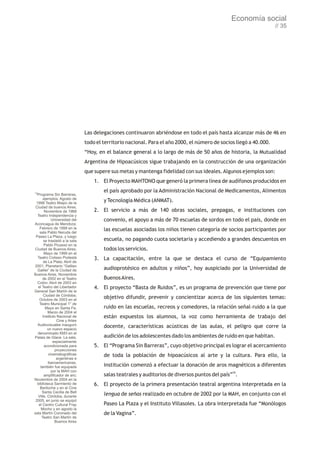 Economía social
                                                                                                                    // 35




                               Las delegaciones continuaron abriéndose en todo el país hasta alcanzar más de 46 en
                               todo el territorio nacional. Para el año 2000, el número de socios llegó a 40.000.
                               “Hoy, en el balance general a lo largo de más de 50 años de historia, la Mutualidad
                               Argentina de Hipoacúsicos sigue trabajando en la construcción de una organización
                               que supere sus metas y mantenga fidelidad con sus ideales. Algunos ejemplos son:
                                   1. El Proyecto MAHTONO que generó la primera línea de audífonos producidos en

70
                                       el país aprobado por la Administración Nacional de Medicamentos, Alimentos
  Programa Sin Barreras,
      ejemplos: Agosto de
 1998 Teatro Maipo de la
                                       y Tecnología Médica (ANMAT).
 Ciudad de buenos Aires;
       Noviembre de 1988           2. El servicio a más de 140 obras sociales, prepagas, e instituciones con
  Teatro Independencia y
             Universidad del           convenio, el apoyo a más de 70 escuelas de sordos en todo el país, donde en
Aconcagua de Mendoza;
   Febrero de 1999 en la               las escuelas asociadas los niños tienen categoría de socios participantes por
   sala Pablo Neruda del
 Paseo La Plaza, y luego
       se trasladó a la sala           escuela, no pagando cuota societaria y accediendo a grandes descuentos en
       Pablo Picasso en la
Ciudad de Buenos Aires;                todos los servicios.
       Mayo de 1999 en el
  Teatro Coliseo Podestá           3. La capacitación, entre la que se destaca el curso de “Equipamiento
      de La Plata; Abril de
2001, Planetario “Galileo
  Galilei” de la Ciudad de             audioprotésico en adultos y niños”, hoy auspiciado por la Universidad de
Buenos Aires, Noviembre
      de 2002 en el Teatro             Buenos Aires.
  Colón; Abril de 2003 en
  el Teatro del Libertador         4. El proyecto “Basta de Ruidos”, es un programa de prevención que tiene por
General San Martín de la
      Ciudad de Córdoba;
   Octubre de 2003 en el
                                       objetivo difundir, prevenir y concientizar acerca de los siguientes temas:
   Teatro Municipal 1° de
        Mayo en Santa Fe;              ruido en las escuelas, recreos y comedores, la relación señal–ruido a la que
         Marzo de 2004 el
      Instituto Nacional de            están expuestos los alumnos, la voz como herramienta de trabajo del
                Cine y Artes
  Audiovisuales inauguró               docente, características acústicas de las aulas, el peligro que corre la
         un nuevo espacio
  denominado KM3 en el
Palais de Glace. La sala,              audición de los adolescentes dado los ambientes de ruido en que habitan.
              especialmente
       acondicionada para          5. El “Programa Sin Barreras”, cuyo objetivo principal es lograr el acercamiento
               proyecciones
           cinematográficas            de toda la población de hipoacúsicos al arte y la cultura. Para ello, la
                argentinas e
          iberoamericanas,
    también fue equipada               institución comenzó a efectuar la donación de aros magnéticos a diferentes
             por la MAH con
       amplificador de aro;            salas teatrales y auditorios de diversos puntos del país”70.
Noviembre de 2004 en la
  biblioteca Sarmiento de          6. El proyecto de la primera presentación teatral argentina interpretada en la
    Bariloche y en el Cine
     Santa Cecilia de Bell
  Ville, Córdoba; durante
                                       lengua de señas realizado en octubre de 2002 por la MAH, en conjunto con el
 2005, en junio se equipó
   el Centro Cultural Fray             Paseo La Plaza y el Instituto Villasoles. La obra interpretada fue “Monólogos
    Mocho y en agosto la
sala Martín Coronado del               de la Vagina”.
     Teatro San Martín de
               Buenos Aires
 