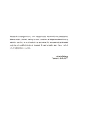 Desde la Mutual en particular y como integrantes del movimiento mutualista dentro
del marco de la Economía Social y Solidaria, adherimos al compromiso de construir y
transmitir una ética de la solidaridad y de la cooperación, promoviendo con acciones
concretas el establecimiento de igualdad de oportunidades para hacer real el
principio de justicia y equidad.




                                                                  Alfredo Sigliano
                                                            Presidente de la AMPF
 