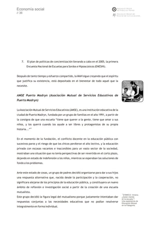 Economía social
// 36




    7.   El plan de políticas de concientización llevando a cabo en el 2005, la primera
         Encuesta Nacional de Escuelas para Sordos e Hipoacúsicos (ENESHI).


Después de tanto tiempo y esfuerzo compartido, la MAH sigue creyendo que el espíritu
que justifica su existencia, está depositado en el bienestar de todo aquel que la
necesite.


AMSE Puerto Madryn (Asociación Mutual de Servicios Educativos de
Puerto Madryn)


La Asociación Mutual de Servicios Educativos (AMSE), es una institución educativa de la
ciudad de Puerto Madryn, fundada por un grupo de familias en el año 1991, a partir de
la consigna de que una escuela “tiene que querer a la gente, tiene que amar a sus
niños, y los querrá cuando los ayude a ser libres y protagonistas de su propia
historia...”71


En el momento de la fundación, el conflicto docente en la educación pública con
sucesivos paros y el riesgo de que los chicos perdieran el año lectivo, y la educación
privada con escasas vacantes e inaccesibles para un vasto sector de la sociedad,
mostraban una situación que no tenía perspectivas de ser revertida en el corto plazo,
dejando en estado de indefensión a los niños, mientras se esperaban las soluciones de
fondo a los problemas.


Ante este estado de cosas, un grupo de padres decidió organizarse para dar a sus hijos
una respuesta alternativa que, nacida desde la participación y la cooperación, no
significara alejarse de los principios de la educación pública, y constituyera un nuevo
ámbito de reflexión e investigación social a partir de la creación de una escuela
mutualista.
                                                                                          71
                                                                                            D'AMICO, Viviana.
Este grupo decidió la figura legal del mutualismo porque justamente intentaban dar        ¿Quien manda
                                                                                          en la escuela ?
respuestas conjuntas a las necesidades educativas que no podían resolverse                Una experiencia de
                                                                                          Educación Mutual
                                                                                          en la Patagonia.
integralmente en forma individual.
 