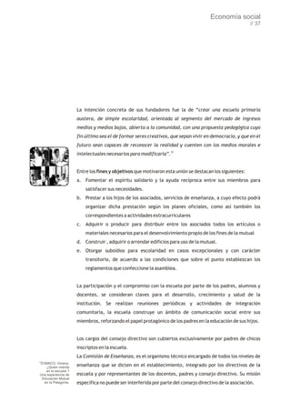 Economía social
                                                                                                        // 37




                     La intención concreta de sus fundadores fue la de “crear una escuela primaria
                     austera, de simple escolaridad, orientada al segmento del mercado de ingresos
                     medios y medios bajos, abierta a la comunidad, con una propuesta pedagógica cuyo
                     fin último sea el de formar seres creativos, que sepan vivir en democracia, y que en el
                     futuro sean capaces de reconocer la realidad y cuenten con los medios morales e
                     intelectuales necesarios para modificarla”.72


                     Entre los fines y objetivos que motivaron esta unión se destacan los siguientes:
                     a. Fomentar el espíritu solidario y la ayuda recíproca entre sus miembros para
                         satisfacer sus necesidades.
                     b. Prestar a los hijos de los asociados, servicios de enseñanza, a cuyo efecto podrá
                         organizar dicha prestación según los planes oficiales, como así también los
                         correspondientes a actividades extracurriculares
                     c. Adquirir o producir para distribuir entre los asociados todos los artículos o
                         materiales necesarios para el desenvolvimiento propio de los fines de la mutual
                     d. Construir , adquirir o arrendar edificios para uso de la mutual.
                     e. Otorgar subsidios para escolaridad en casos excepcionales y con carácter
                         transitorio, de acuerdo a las condiciones que sobre el punto establezcan los
                         reglamentos que confeccione la asamblea.


                     La participación y el compromiso con la escuela por parte de los padres, alumnos y
                     docentes, se consideran claves para el desarrollo, crecimiento y salud de la
                     institución. Se realizan reuniones periódicas y actividades de integración
                     comunitaria, la escuela construye un ámbito de comunicación social entre sus
                     miembros, reforzando el papel protagónico de los padres en la educación de sus hijos.


                     Los cargos del consejo directivo son cubiertos exclusivamente por padres de chicos
                     inscriptos en la escuela.
                     La Comisión de Enseñanza, es el organismo técnico encargado de todos los niveles de
72
D'AMICO, Viviana.
    ¿Quien manda     enseñanza que se dicten en el establecimiento, integrado por los directivos de la
   en la escuela ?
Una experiencia de   escuela y por representantes de los docentes, padres y consejo directivo. Su misión
 Educación Mutual
  en la Patagonia.   específica no puede ser interferida por parte del consejo directivo de la asociación.
 