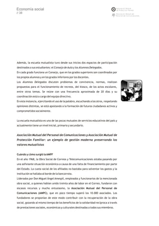Economía social
// 38




Además, la escuela mutualista tuvo desde sus inicios dos espacios de participación
destinados a sus estudiantes: el Consejo de Aula y los Alumnos Delegados.
En cada grado funciona un Consejo, que en los grados superiores son coordinados por
los propios alumnos y en los grados inferiores por los docentes.
Los Alumnos Delegados discuten problemas de convivencia, normas, realizan
propuestas para el funcionamiento de recreos, del kiosco, de los actos escolares,
entre otros temas. Se reúne con una frecuencia aproximada de 20 días y su
coordinación está a cargo del equipo directivo.
En esta instancia, ejercitando el uso de la palabra, escuchando a los otros, respetando
opiniones distintas, se está apostando a la formación de futuros ciudadanos activos y
comprometidos socialmente.


La escuela mutualista es una de las pocas mutuales de servicios educativos del país y
actualmente tiene un nivel inicial, primario y secundario.


Asociación Mutual del Personal de Comunicaciones y Asociación Mutual de
Protección Familiar: un ejemplo de gestión moderna preservando los
valores mutualistas


Cuándo y cómo surgió la AMPF
En el año 1968, la Obra Social de Correos y Telecomunicaciones estaba pasando por
una asfixiante situación económica a causa de una falta de financiamiento por parte
del Estado. La cuota social de los afiliados no bastaba para solventar los gastos y la
institución se hallaba al borde de la bancarrota.
Liderados por Don Miguel Ángel Amespil, empleados y funcionarios de la mencionada
obra social, a quienes habían unido treinta años de labor en el Correo, fundaron con
escasos recursos y mucho entusiasmo, la Asociación Mutual del Personal de
Comunicaciones (AMPC), que en poco tiempo superó los 10.000 asociados. Los
fundadores se proponían de este modo contribuir con la recuperación de la obra
social, gozando al mismo tiempo de los beneficios de la solidaridad recíproca a través
de prestaciones sociales, económicas y culturales destinadas a todos sus miembros.
 