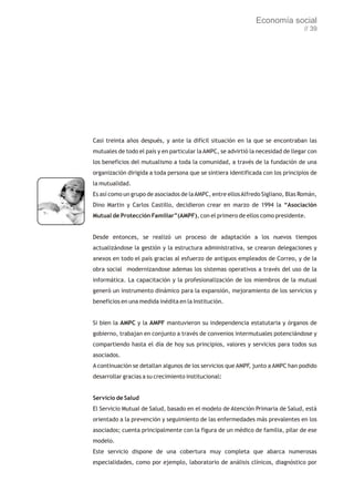 Economía social
                                                                                   // 39




Casi treinta años después, y ante la difícil situación en la que se encontraban las
mutuales de todo el país y en particular la AMPC, se advirtió la necesidad de llegar con
los beneficios del mutualismo a toda la comunidad, a través de la fundación de una
organización dirigida a toda persona que se sintiera identificada con los principios de
la mutualidad.
Es así como un grupo de asociados de la AMPC, entre ellos Alfredo Sigliano, Blas Román,
Dino Martin y Carlos Castillo, decidieron crear en marzo de 1994 la “Asociación
Mutual de Protección Familiar”(AMPF), con el primero de ellos como presidente.


Desde entonces, se realizó un proceso de adaptación a los nuevos tiempos
actualizándose la gestión y la estructura administrativa, se crearon delegaciones y
anexos en todo el país gracias al esfuerzo de antiguos empleados de Correo, y de la
obra social modernizandose ademas los sistemas operativos a través del uso de la
informática. La capacitación y la profesionalización de los miembros de la mutual
generó un instrumento dinámico para la expansión, mejoramiento de los servicios y
beneficios en una medida inédita en la Institución.


Si bien la AMPC y la AMPF mantuvieron su independencia estatutaria y órganos de
gobierno, trabajan en conjunto a través de convenios intermutuales potenciándose y
compartiendo hasta el día de hoy sus principios, valores y servicios para todos sus
asociados.
A continuación se detallan algunos de los servicios que AMPF, junto a AMPC han podido
desarrollar gracias a su crecimiento institucional:


Servicio de Salud
El Servicio Mutual de Salud, basado en el modelo de Atención Primaria de Salud, está
orientado a la prevención y seguimiento de las enfermedades más prevalentes en los
asociados; cuenta principalmente con la figura de un médico de familia, pilar de ese
modelo.
Este servicio dispone de una cobertura muy completa que abarca numerosas
especialidades, como por ejemplo, laboratorio de análisis clínicos, diagnóstico por
 
