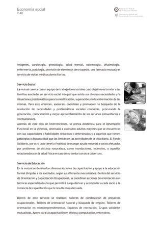 Economía social
// 40




imágenes, cardiología, ginecología, salud mental, odontología, oftalmología,
enfermería, podología, provisión de elementos de ortopedia, una farmacia mutual y el
servicio de visitas médicas domiciliarias.


Servicio Social
La mutual cuenta con un equipo de trabajadores sociales cuyo objetivo es brindar a las
familias asociadas un servicio social integral que asista sus diversas necesidades y/o
situaciones problemáticas para la modificación, superación y/o transformación de las
mismas. Para esto orientan, asesoran, coordinan y promueven la búsqueda de la
resolución de necesidades y problemáticas sociales concretas, procurando la
generación, conocimiento y mejor aprovechamiento de los recursos comunitarios e
institucionales.
Además de este tipo de intervenciones, se presta Asistencia para el Desempeño
Funcional en la vivienda, destinada a asociados adultos mayores que se encuentran
con sus capacidades o habilidades reducidas o deterioradas y a aquellos que tienen
patologías o discapacidad que los limitan en las actividades de la vida diaria. El Fondo
Solidario, por otro lado tiene la finalidad de otorgar ayuda material a socios afectados
por problemas de distinta naturaleza, como inundaciones, incendios, o aquellos
relacionados con la salud física en caso de no contar con otra cobertura.


Servicio de Educación
En la mutual se desarrollan diversas acciones de capacitación y apoyo a la educación
formal dirigidas a los asociados, según sus diferentes necesidades. Dentro del servicio
de Orientación y Capacitación Ocupacional, se coordinan acciones de orientación con
técnicas especializadas lo que permitirá luego derivar y acompañar a cada socio a la
instancia de capacitación que le resulte más adecuada.


Dentro de este servicio se realizan: Talleres de construcción de proyectos
ocupacionales, Talleres de orientación laboral y búsqueda de empleo, Talleres de
orientación en microemprendimientos, Espacios de recreación, Grupos solidarios
mutualistas, Apoyo para la capacitación en oficios y computación, entre otros.
 