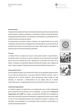 Economía social
// 42




Asesoramiento
El asesoramiento legal se brinda a través de profesionales que ofrecen asesoramiento
jurídico gratuito a todos los asociados y sus familias en todas las ramas del derecho,
aconsejando preventivamente a los asociados, orientándolos en su problemática con
carácter previo a una instancia judicial.
El asesoramiento previsional tiende a satisfacer los requerimientos de los socios
mutualistas referentes tanto a la legislación previsional vigente, como a las formas de
proceder ante diversas circunstancias en las cuales, deben requerir a los órganos de
aplicación de las normas previsionales y judiciales.


Turismo
La Mutual ofrece un espacio para que el socio pueda acceder a esparcimiento y
recreación junto a su familia a un precio accesible y con una prestación de calidad.
Este servicio fue creciendo día a día, logrando que La Secretaría de Turismo de la
Nación, reconozca a la Asociación Mutual de Protección Familiar como “Agencia de
Viaje”, bajo la categoría “Departamento de Turismo de Entidad sin fines de lucro”.


Comunicación Social
Con el propósito de lograr una comunicación fluida con sus asociados la Mutual cuenta
con un área de Comunicación, la que lleva adelante distintas acciones: como la
publicación de “El Correo solidario”, diario mensual que llega al hogar de cada
asociado, el desarrollo y mantenimiento de una página web de la Mutual
(www.ampf.org.ar ), la organización de concursos artísticos y eventos culturales, etc.


Instituto de Capacitación
La Mutual considera a la educación y a la capacitación como un pilar fundamental
para el desarrollo de las personas y de la sociedades, por ello que el Instituto de
Capacitación de la AMPF fue creado a principios del año 2003 con el propósito de
darle vida al principio mutualista de Educación y capacitación mutual y social, según
el cual “es una necesidad permanente del mutualismo el educar y capacitar a sus
asociados, a los empleados y a la comunidad, sobre la doctrina, los principios y la
función social del mutualismo”
 
