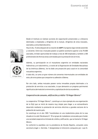 Economía social
                                                                                                  // 43




                  Desde el Instituto se realizan acciones de capacitación presenciales y a distancia
                  destinadas a empleados y dirigentes de la mutual, dirigentes de otras mutuales,
                  asociados y comunidad educativa.
                  Hoy en día, 15 años después de la creación de AMPF el progreso sigue siendo sostenido
                  y creciente. Entre las 2 mutuales poseen un padrón societario superior a los 70.000
                  asociados, brindan oportunidad de trabajo a más de 300 empleados y también a 300
                  profesionales de diversas áreas contratados para la prestación de servicios.


                  Además, su participación en el mutualismo argentino en entidades nacionales
                  federativas y en toda América, a través de la Organización de Entidades Mutualistas
                  de las Américas (Odema), les ha dado una proyección poco usual en la comunidad
                  mutualista argentina.
                  A todo ello, se suma un gran número de convenios intermutuales con entidades de
El Hogar Obrero
                  este y de otros países que comparten su adhesión a Odema.


                  Por otro lado, ambas mutuales poseen varios inmuebles propios destinados a la
                  prestación de servicios a sus asociados, lo que demuestra un progreso patrimonial
                  significativo derivado de la reinversión y capitalización de los excedentes.


                  Cooperativa de consumo, edificación y crédito “El Hogar Obrero”


                  La cooperativa “El Hogar Obrero”, constituye un claro ejemplo de una organización
                  de la ESyS que se inició de manera muy simple para llegar a un extraordinario
                  desarrollo mediante la prestación de servicios efectivos a grandes sectores de la
                  población de nuestro país.
                  Se constituye en el año 1905 “reuniéndose en una modestísima pieza de la casa
                  situada en la calle Talcahuano N° 59 un grupo de ciudadanos convocados para fundar
                  una sociedad cooperativa limitada de crédito y edificación, que se llamaría: El Hogar
                  Obrero.
                  Se conformó la asamblea con la presidencia de Nicolás Repetto, actuando como
                  secretario Angel J. Hermida. Y designándose el directorio compuesto por: Juan B.
 