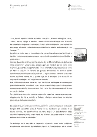 Economía social
// 44




Justo, Nicolás Repetto, Enrique Dickmann, Francisco U. Atencio, Domingo de Armas,
Juan B. Petralli y Angel J. Hermida. Durante ocho años la cooperativa se ocupó
exclusivamente de generar créditos para la edificación de viviendas, construyendo en
ese tiempo 160 casitas y más tarde dos pequeños barrios obreros (en Ramos Mejía y en
Turdera).”73
Con el correr de los años, el Hogar Obrero fue creciendo en el campo de la vivienda y
también como cooperativa de consumo, manteniendo los principios de solidaridad y
cooperación.
Además, buscando contribuir con la solución del problema habitacional de Buenos
Aires, se construyó una gran casa colectiva para ser habitada por los socios como
inquilinos, planeando los departamentos con un criterio humano y social. Fue así como
en 1912 se adquirió un terreno de grandes dimensiones en Barracas donde
construyeron un edificio de cuatro pisos con 32 departamentos, cobrando un alquiler
lo más accesible posible. En la planta baja, en el entrepiso y en el sótano se
dispusieron locales para una cooperativa de consumo.74
Más tarde la cooperativa funda una caja de ahorros, se compra un terreno para
guardar mercaderías en depósito y para alojar los vehículos y caballos destinados al
reparto de mercadería, llegando a tener 7 u 8 carros, 2 ó 3 automóviles y más de una
docena de caballos.
Se establecieron convenios con una cooperativa mayorista inglesa para proveerse
directamente de ella y también se forjaron relaciones comerciales con algunas
cooperativas italianas y españolas75.


                                                                                               73
La cooperativa, en continuo crecimiento, construyó un inmueble grande en la calle               REPETTO, Nicolás:
                                                                                               “Cómo nace y se
                                                                                               desarrolla una
Cangallo 2070 (actual Tte. Gral J. D. Perón), con una distribución que constaba de un          cooperativa”,
                                                                                               Editorial Intercoop,
sótano inmenso, dos construcciones en planta baja y 24 departamentos altos                     4ª edición, Buenos Aires,
                                                                                               1976. pág. 15
desarrollados en tres pisos y cuatro torres. Allí se instaló la sucursal central. Se instaló   74
                                                                                                REPETTO, Nicolás:
                                        76                                                     “Lecciones sobre
también una sucursal en Avellaneda.                                                            Cooperación”
                                                                                               Editorial La Vanguardia,
                                                                                               1ª edición,
                                                                                               Buenos Aires, 1932
Sin embargo, en el año 1991 la cooperativa comenzó a tener serios problemas                    75
                                                                                                    Idem 74
                                                                                               76
económicos al afectarse sus dos principales fuentes de financiamiento: por un lado el               Idem 74
 