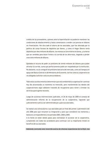 Economía social
                                                                                  // 45




crédito de los proveedores, quienes ante la hiperinflación no pudieron mantener las
condiciones de abastecimiento y hasta comenzaron a vender con precios en dólares
sin financiación. Por otro lado el ahorro de los asociados, que fue afectado por la
política de canje forzoso de depósitos por Bonex, y como el Hogar Obrero tenía
depósitos por diez millones de dólares, los mismos se convirtieron en bonos, y tuvieron
que ser vendidos para hacer frente a la corrida de los ahorristas, llegando a perder
unos siete millones de dólares.


Quedaba el recurso de pedir un préstamo de veinte millones de dólares para poder
afrontar la corrida, suma que perfectamente podía ser respaldada por la institución.
No obstante, no se consiguió tal préstamo bancario del mercado, como así tampoco el
apoyo del Banco Central ni del Ministerio de Economía. Así fue como la cooperativa se
vio obligada a solicitar concurso de acreedores.


Todo estos acontecimientos determinan que esta emblemática organización continúe
hoy día atravesando un momento no merecido, pero manteniendo los ideales del
cooperativismo sigue adelante tratando de recuperarse para volver a brindar los
servicios que la gente necesita.


Luego de sucesivas intervenciones judiciales, el 26 de mayo de 2005 el consejo de
administración informó de la recuperación de la cooperativa, logrando que
judicialmente vuelva a ser administrada por y para sus asociados.


Se realizó una convocatoria a sus asociados para el final del primer cuatrimestre del
año 2006 para que renueven su integración y para que consideren las memorias y
balances correspondientes a los períodos 2003, 2004 y 2005.
A la fecha se están dando pasos para normalizar el accionar de la cooperativa,
cumpliendo con todos los acreedores para continuar con su importante misión en
beneficio de sus asociados.


Habiendo concluido este recorrido acerca de diversas experiencias de la ESyS, nos
 