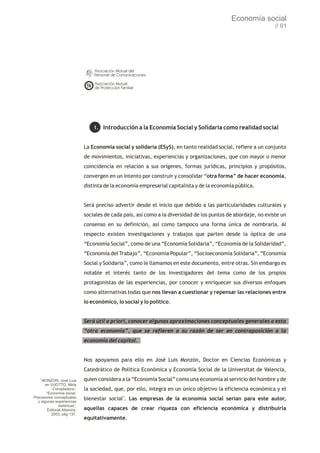 Economía social
                                                                                                                 // 01




                                   1. Introducción a la Economía Social y Solidaria como realidad social


                               La Economía social y solidaria (ESyS), en tanto realidad social, refiere a un conjunto
                               de movimientos, iniciativas, experiencias y organizaciones, que con mayor o menor
                               coincidencia en relación a sus orígenes, formas jurídicas, principios y propósitos,
                               convergen en un intento por construir y consolidar “otra forma” de hacer economía,
                               distinta de la economía empresarial capitalista y de la economía pública.


                               Será preciso advertir desde el inicio que debido a las particularidades culturales y
                               sociales de cada país, así como a la diversidad de los puntos de abordaje, no existe un
                               consenso en su definición, así como tampoco una forma única de nombrarla. Al
                               respecto existen investigaciones y trabajos que parten desde la óptica de una
                               “Economía Social”, como de una “Economía Solidaria”, “Economía de la Solidaridad”,
                               “Economía del Trabajo”, “Economía Popular”, “Socioeconomía Solidaria”, “Economía
                               Social y Solidaria”, como le llamamos en este documento, entre otras. Sin embargo es
                               notable el interés tanto de los investigadores del tema como de los propios
                               protagonistas de las experiencias, por conocer y enriquecer sus diversos enfoques
                               como alternativas todas que nos llevan a cuestionar y repensar las relaciones entre
                               lo económico, lo social y lo político.


                               Será útil a priori, conocer algunas aproximaciones conceptuales generales a esta
                               “otra economía”, que se refieren a su razón de ser en contraposición a la
                               economía del capital.


                               Nos apoyamos para ello en José Luis Monzón, Doctor en Ciencias Económicas y
                               Catedrático de Política Económica y Economía Social de la Universitat de Valencia,
    1
    MONZON, José Luis          quien considera a la “Economía Social” como una economía al servicio del hombre y de
       en VUOTTO, Mirta
           -Compiladora-:      la sociedad, que, por ello, integra en un único objetivo la eficiencia económica y el
        “Economía social.
Precisiones conceptuales
  y algunas experiencias
                               bienestar social1. Las empresas de la economía social serían para este autor,
                históricas”,
         Editorial Altamira,   aquellas capaces de crear riqueza con eficiencia económica y distribuirla
           2003, pág 137.
                               equitativamente.
 