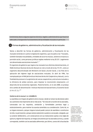 Economía social
// 46




remitiremos ahora a algunos aspectos técnicos, legales y administrativos que hacen al
adecuado y transparente funcionamiento de las entidades mutuales en particular.


7. Formas de gobierno, administración y fiscalización de las mutuales


Vamos a describir las formas de gobierno, administración y fiscalización de las
mutuales teniendo en cuenta la legislación argentina, que encuadra a las “mutuales,
también llamadas mutualidades, entidades de socorros mutuos, asistencia recíproca o
previsión social, como personas jurídicas regidas mediante la ley 20.321. Legalmente
son denominadas asociaciones mutuales”.77
El organismo de gobierno que regula a las mutuales tuvo distintas denominaciones, el
INAM (Instituto Nacional de Acción Mutual) se creó a través de la ley 19.331, como un
organismo descentralizado del Ministerio de Salud y Acción Social, a los fines de la
aplicación del régimen legal de asociaciones mutuales. En abril de 1996, fue
reemplazado por el INACyM (Instituto Nacional de Acción Cooperativa y Mutual), con la
finalidad de promover el surgimiento de nuevas cooperativas y estructuras mutuales y
la eficiencia de ambos sectores, para impulsar la reconversión empresarial y el
desarrollo de las economías regionales. Posteriormente, en el año 2000, se produjo
otro cambio de denominación: Instituto Nacional de Asociativismo y Economía Social
(I. N. A. E. S.).”78


Gobierno de la mutual: LA ASAMBLEA
La asamblea es el órgano de gobierno de la mutual, donde se toman las decisiones sobre
las cuestiones más importantes de la vida social. “Se trata de la reunión de los asociados,
convocados con los requisitos, antelación y formalidades previstos legal y
                                                                                              77
                                                                                                 TALEVA SALVAT,
estatutariamente, para resolver los asuntos sometidos a su consideración. Como tal, es        Orlando: “Cómo hacer
                                                                                              una Mutual”, Valletta
un órgano necesario, porque ninguna mutual puede carecer de asamblea o constituirse           Ediciones, 5º edición
                                                                                              ampliada y actualizada,
sin ella; no permanente, porque sesiona solamente cuando es convocado; colegiado, por         setiembre 2003, pág. 12.
                                                                                              78
                                                                                                 TALEVA SALVAT,
su carácter deliberativo, y en consecuencia con sus resoluciones sujetas a las reglas de      Orlando: “Cómo hacer
                                                                                              una Mutual”, Valletta
quórum y régimen de mayorías; se integra únicamente por los asociados activos y, cuando       Ediciones, 5º edición
                                                                                              ampliada y actualizada,
corresponda, también con los asociados adherentes; por último, carece de la facultad de       setiembre 2003, pág. 12.
 