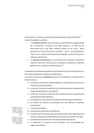 Economía social
                                                                                                                  // 47




                             autoconvocarse, con la única excepción del supuesto de pasar a cuarto intermedio”.79
                             Hay distintos tipos de asambleas
                                 ·“La asamblea ordinaria: Se caracteriza por su periodicidad, la obligatoriedad
                                      de su realización, el tiempo en que debe realizarse y el orden del día
                                      determinado por la Ley. Debe celebrarse dentro de los cuatro               meses
                                      posteriores al cierre del ejercicio económico – social, y su periodicidad es
                                      anual, salvo en caso que sea realizada por delegados, donde la ley autoriza a
                                      realizarla cada dos años.
                                 ·La     asamblea extraordinaria: Es convocada como excepción y únicamente
                                      cuando se trata de un tema que por su naturaleza corresponda al órgano de
                                      gobierno y por su urgencia no admita dilación.”80


                             La asamblea es formada necesariamente y exclusivamente por los asociados activos y,
                             sólo cuando corresponda, también por los adherentes.
                             La asamblea tiene como competencia exclusiva el tratamiento y resolución de los
                             siguientes temas:
                                 a) La memoria, el inventario, el balance general, la cuenta de gastos y recursos y el
                                      informe de la junta fiscalizadora.
                                 b) La elección, renovación o reelección de los miembros titulares y suplentes de los
                                      órganos de administración y fiscalización.
                                 c) La elección, renovación o reelección de los miembros titulares y suplentes de la
                                      comisión de asociados adherentes.
                                 d) La aprobación o ratificación de la remuneración de directivos y fiscalizadores.
                                 e) La remoción de directivos y fiscalizadores que, está diferida a la asamblea
                                      extraordinaria.
79
     MOIRANO, Armando
      Alfredo: “Manual de        f)   La reforma del estatuto.
     Mutuales”, Intercoop
      Editora Cooperativa        g) La aprobación y reforma de los reglamentos.
     Ltda., septiembre de
                    2000,        h) La constitución de derechos reales o gravámenes sobre bienes registrables de la
                  pág. 57.
80
  MOIRANO, Armando                    mutual o la adquisición de esos bienes a título oneroso o por donación con cargo.
   Alfredo: “Manual de
  Mutuales”, Intercoop           i)   La modificación del monto de la cuota social y demás cargas sociales.
   Editora Cooperativa
  Ltda., septiembre de           j)   La celebración de convenios con otras mutuales o con otras entidades que
         2000, pág. 58.
                                      tengan fines solidarios.
 