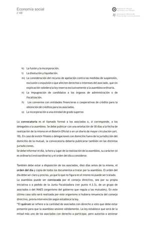 Economía social
// 48




    k) La fusión y la incorporación.
    l)   La disolución y liquidación.
    m) La consideración del recurso de apelación contra las medidas de suspensión,
         exclusión o expulsión o que afecten derechos o intereses del asociado, que sin
         explicación valedera la ley reserva exclusivamente a la asamblea ordinaria.
    n) La impugnación de candidatos a los órganos de administración o de
         fiscalización.
    ñ)   Los convenios con entidades financieras o cooperativas de crédito para la
         obtención de créditos para los asociados.
    o) La incorporación a una entidad de grado superior.


La convocatoria es el llamado formal a los asociados o, si corresponde, a los
delegados a la asamblea. Se debe publicar con una antelación de 30 días a la fecha de
realización de la misma en el Boletín Oficial o en un diario de mayor circulación (art.
18). En caso de existir filiales o delegaciones con domicilio fuera de la jurisdicción del
domicilio de la mutual, la convocatoria debería publicarse también en las distintas
jurisdicciones.
Se debe informar el día, la hora y lugar de la realización de la asamblea, su carácter (si
es ordinaria ó extraordinaria) y el orden del día a considerar.


También debe estar a disposición de los asociados, diez días antes de la misma, el
orden del día y copia de todos los documentos a tratar por la asamblea. El orden del
día debe ser claro y preciso, ya que lo que no figura en el mismo no puede ser tratado.
La asamblea puede ser convocada por el consejo directivo, sea por su propia
iniciativa o a pedido de la Junta fiscalizadora (ver punto 4.3.3), de un grupo de
asociados o del INAES (organismo del gobierno que regula a las mutuales). En este
último caso sólo será realizada por este organismo si hubiera renuencia del consejo
directivo, previa intervención según establece la ley.
“El quórum se refiere a la cantidad de asociados con derecho a voto que debe estar
presente para que la asamblea sesione válidamente. La ley establece que será de la
mitad más uno de los asociados con derecho a participar, pero autoriza a sesionar
 