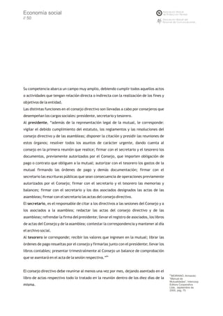 Economía social
// 50




Su competencia abarca un campo muy amplio, debiendo cumplir todos aquellos actos
o actividades que tengan relación directa o indirecta con la realización de los fines y
objetivos de la entidad.
Las distintas funciones en el consejo directivo son llevadas a cabo por consejeros que
desempeñan los cargos sociales: presidente, secretario y tesorero.
Al presidente, “además de la representación legal de la mutual, le corresponde:
vigilar el debido cumplimiento del estatuto, los reglamentos y las resoluciones del
consejo directivo y de las asambleas; disponer la citación y presidir las reuniones de
estos órganos; resolver todos los asuntos de carácter urgente, dando cuenta al
consejo en la primera reunión que realice; firmar con el secretario y el tesorero los
documentos, previamente autorizados por el Consejo, que importen obligación de
pago o contrato que obliguen a la mutual; autorizar con el tesorero los gastos de la
mutual firmando las órdenes de pago y demás documentación; firmar con el
secretario las escrituras públicas que sean consecuencia de operaciones previamente
autorizados por el Consejo; firmar con el secretario y el tesorero las memorias y
balances; firmar con el secretario y los dos asociados designados las actas de las
asambleas; firmar con el secretario las actas del consejo directivo.
El secretario, es el responsable de citar a los directivos a las sesiones del Consejo y a
los asociados a la asamblea; redactar las actas del consejo directivo y de las
asambleas; refrendar la firma del presidente; llevar el registro de asociados, los libros
de actas del Consejo y de la asamblea; contestar la correspondencia y mantener al día
el archivo social.
Al tesorero le corresponde; recibir los valores que ingresen en la mutual; librar las
órdenes de pago resueltas por el consejo y firmarlas junto con el presidente; llevar los
libros contables; presentar trimestralmente al Consejo un balance de comprobación
que se asentará en el acta de la sesión respectiva.”84


El consejo directivo debe reunirse al menos una vez por mes, dejando asentado en el
                                                                                            83
                                                                                             MOIRANO, Armando:
libro de actas respectivo todo lo tratado en la reunión dentro de los diez días de la       “Manual de
                                                                                            Mutualidades”, Intercoop
misma.                                                                                      Editora Cooperativa
                                                                                            Ltda., septiembre de
                                                                                            2000, pág. 75
 