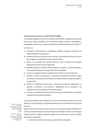 Economía social
                                                                                                               // 51




                           Fiscalización en la mutual: LA JUNTA FISCALIZADORA
                           “Es el órgano colegiado, de carácter necesario y permanente, integrado por asociados
                           activos que elige la asamblea, con atribuciones legales mínimas, inderogables e
                           indelegables, que tiene a su cargo la fiscalización de la administración de la mutual.”85

                           Su función es:

                           a) Fiscalizar la administración, comprobando mediante arqueos el estado de las
                                disponibilidades en caja y bancos.
                           b) Examinar los libros y documentos de la mutual, como asimismo efectuar el control
                                de los ingresos, por períodos no mayores de tres meses.
                           c) Asistir a las reuniones del consejo directivo (y de la comisión de asociados
                                adherentes) y firmar las actas respectivas.
                           d) Dictaminar sobre la memoria, balance general, inventario, y cuenta de gastos y
                                recursos presentados por el consejo directivo a la asamblea.
                           e) Convocar a asamblea ordinaria cuando omitiera hacerlo el consejo directivo.
                           f)   Solicitar al mismo la convocatoria a asamblea extraordinaria cuando lo juzgue
                                conveniente, presentado los antecedentes al INAES cuando ese órgano se negare a
                                acceder a ello.
                           g) Verificar el cumplimiento de las leyes, resoluciones, estatuto y reglamentos, en
                                especial lo referente a los derechos y obligaciones de los asociados y las
                                condiciones en que se otorgan los beneficios sociales.
                           h) Informar a la asamblea si la retribución de directivos y fiscalizadores corresponde
                                a trabajos efectivamente realizados.


                           La junta fiscalizadora está integrada con tres ó más miembros titulares (si son más
 84
                           debe ser un número impar) y los suplentes pueden serlo en un número menor al de los
  MOIRANO, Armando:
             “Manual de
Mutualidades”, Intercoop   titulares.
    Editora Cooperativa
   Ltda., septiembre de    Deben reunirse por lo menos una vez al mes y el acta respectiva debe transcribirse en
                   2000,
                 pág. 85   el libro correspondiente dentro de los diez días de realizada la reunión y notificada al
  85
  MOIRANO, Armando:
             “Manual de
                           consejo directivo, dejando asentado, además de los temas que la junta consideró
Mutualidades”, Intercoop
    Editora Cooperativa    pertinentes, lo siguiente:
   Ltda., septiembre de
          2000, pág. 95         ·Resultado y fecha de los arqueos y comprobaciones realizadas.
 