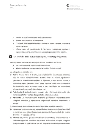 Economía social
// 52




     ·Informe de los exámenes de los libros y documentos.
     ·Informe sobre el control de los ingresos.
     · informe anual sobre la memoria, inventario, balance general y cuenta de
      El
          gastos y recursos.
     ·Informe sobre el cumplimiento de las leyes, resoluciones, estatuto y
          reglamentos, y de las condiciones en que se otorgan los servicios sociales.


8.      Los asociados de las mutuales: categorías, derechos y obligaciones


Para adquirir la calidad de asociado de una mutual, existen dos instancias:
     ·Participación en el acto constitutivo de la mutual.
     ·Solicitud de ingreso con posteridad a la constitución de la mutual.

Las categorías de asociados son:
a) Activo: Persona mayor de 21 años, que cumple con los requisitos del estatuto y
     paga las cuotas correspondientes. Pueden tener un “núcleo aglutinante”
     (pertenencia a determinada empresa o organismo, o zona rural o urbana, o
     profesión y oficio), pero esto nunca puede significar condiciones que resulten
     discriminatorias para un grupo étnico o para partidarios de determinada
     orientación política, o confesión religiosa, etc.
b) Participante: El padre, la madre, cónyuge, hijas y hermanas solteras, los hijos
     menores de 21 años y los hijos discapacitados del asociado activo.
c) Adherente: Las personas mayores de 21 años que no están comprendidas en las
     categorías anteriores, y aquellas que tengan algún interés en pertenecer a la
     mutual.
El estatuto puede admitir las categorías de: honorarios, vitalicios, menores.
d) Honorarios: La persona que por sus cualidades o donaciones hechas a la entidad,
     es nombrada como tal por la asamblea, a propuesta fundamentada del consejo
     directivo o de asociados activos.
e) Vitalicio: La persona que es admitida con los derechos y obligaciones que se
     consideren oportunas. Pudiendo ser aquellos asociados de cualquier categoría,
     excepto honorarios, que cuenten con una antigüedad ininterrumpida establecida
 