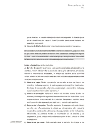 Economía social
                                                                                                               // 53




                                 por el estatuto. Al cumplir ese requisito deben ser designados en esta categoría
                                 por el consejo directivo y a partir de esa resolución quedarían exceptuados del
                                 pago de la cuota social.
                            f)   Menores de 21 años: Deben estar emancipados de acuerdo con la ley vigente.

                            Para constituir una mutual es imprescindible tener asociados activos, ya que son ellos
                            los que tienen derechos políticos esenciales como los de elegir e integrar los órganos
                            sociales. La decisión de incorporar las otras categorías corresponde a las autoridades
                            de la institución conforme a las necesidades y expectativas de la misma.


                            Los derechos políticos son los siguientes:
                            a) Derecho de voto: En lo referente a las cuestiones sometidas a la decisión de la
                            asamblea. Tienen este derecho los asociados activos y los adherentes, en caso de
                            elección ó renovación de autoridades, el derecho es exclusivo de los asociados
                            activos. En este último caso, el voto es secreto y en caso que corresponda se autoriza a
                            votar por correspondencia.
                            b) Derecho a elegir: Tienen este derecho los asociados activos, de elegir a los
                                 miembros titulares y suplentes de los órganos de administración y fiscalización.
                                 En el caso de los asociados adherentes, pueden elegir a los miembros titulares y
                                 suplentes de la comisión que los representa.86
                            c) Derecho a ser elegido: Tienen este derecho los asociados activos. Pueden ser
                                 elegidos para integrar los órganos sociales de administración, fiscalización u otro
                                 que determine el estatuto a través de la asamblea. Siempre es la asamblea la que
                                 confirma la elección, evaluando las condiciones y aptitudes del candidato.
                            d) Derecho de información: Todos los asociados, de cualquier categoría, tienen
                                 derecho a ser informados sobre la entidad que integran como tales y sobre la
                                 marcha de la gestión social; sobre las novedades que afecten la vida institucional.
                                 Obviamente, las primeras fuentes de información son el estatuto y los
                                 reglamentos, que el consejo directivo tiene obligación de dar a conocer en forma
                                 clara y precisa.
86
  Comisión de asociados
adherentes, si existiere.   e) Derecho de peticionar: Todo asociado tiene el derecho de dirigirse a las
 