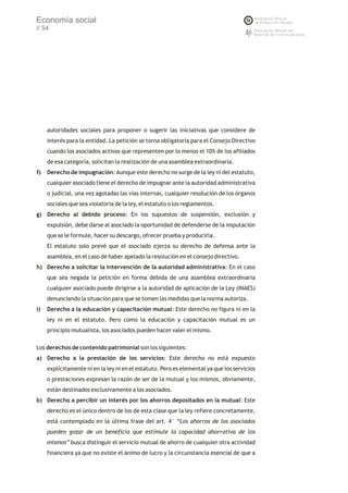 Economía social
// 54




     autoridades sociales para proponer o sugerir las iniciativas que considere de
     interés para la entidad. La petición se torna obligatoria para el Consejo Directivo
     cuando los asociados activos que representen por lo menos el 10% de los afiliados
     de esa categoría, solicitan la realización de una asamblea extraordinaria.
f)   Derecho de impugnación: Aunque este derecho no surge de la ley ni del estatuto,
     cualquier asociado tiene el derecho de impugnar ante la autoridad administrativa
     o judicial, una vez agotadas las vías internas, cualquier resolución de los órganos
     sociales que sea violatoria de la ley, el estatuto o los reglamentos.
g) Derecho al debido proceso: En los supuestos de suspensión, exclusión y
     expulsión, debe darse al asociado la oportunidad de defenderse de la imputación
     que se le formule, hacer su descargo, ofrecer prueba y producirla.
     El estatuto solo prevé que el asociado ejerza su derecho de defensa ante la
     asamblea, en el caso de haber apelado la resolución en el consejo directivo.
h) Derecho a solicitar la intervención de la autoridad administrativa: En el caso
     que sea negada la petición en forma debida de una asamblea extraordinaria
     cualquier asociado puede dirigirse a la autoridad de aplicación de la Ley (INAES)
     denunciando la situación para que se tomen las medidas que la norma autoriza.
i)   Derecho a la educación y capacitación mutual: Este derecho no figura ni en la
     ley ni en el estatuto. Pero como la educación y capacitación mutual es un
     principio mutualista, los asociados pueden hacer valer el mismo.

Los derechos de contenido patrimonial son los siguientes:
a) Derecho a la prestación de los servicios: Este derecho no está expuesto
     explícitamente ni en la ley ni en el estatuto. Pero es elemental ya que los servicios
     o prestaciones expresan la razón de ser de la mutual y los mismos, obviamente,
     están destinados exclusivamente a los asociados.
b) Derecho a percibir un interés por los ahorros depositados en la mutual: Este
     derecho es el único dentro de los de esta clase que la ley refiere concretamente,
     está contemplado en la última frase del art. 4° “Los ahorros de los asociados
     pueden gozar de un beneficio que estimule la capacidad ahorrativa de los
     mismos” busca distinguir el servicio mutual de ahorro de cualquier otra actividad
     financiera ya que no existe el ánimo de lucro y la circunstancia esencial de que a
 