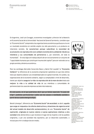 Economía social
// 02




En Argentina, José Luis Coraggio, economista investigador y director de la Maestría
en Economía Social de la Universidad Nacional de General Sarmiento, considera que
la “Economía Social” comprende a las organizaciones económicas que buscan a la vez
un resultado económico en sentido amplio (no sólo pecuniario) y un producto en
relaciones sociales. Se caracterizan porque subordinan la necesidad de
acumulación a la reproducción (con calidad creciente) de la calidad de vida de sus
miembros y sus comunidades de pertenencia o, por extensión, de toda la
humanidad2. En esta lógica el trabajo dejaría de ser exclusivamente un conjunto de
“capacidades humanas que constituyen insumos del capital” para ser valorado con su
propio sentido y dinámica económica.


Para las sociólogas Mercedes Caracciolo Basco y María Foti Laxalde3 la “Economía
Solidaria” se diferencia de la economía empresarial capitalista en que ésta última
tiene por objetivo obtener una rentabilidad sobre el capital invertido. En cambio, las
organizaciones de la economía solidaria, según su complejidad o nivel de desarrollo,
tienen por objetivo asegurar la vida o la reproducción de la mano de obra hasta aún
mejorar la vida o la calidad de vida de sus miembros o comunidades de
pertenencia(en los casos de empresas sociales más maduras).                              2
                                                                                           CORAGGIO, José Luis.
                                                                                         Documento “La
                                                                                         Economía Social como
                                                                                         vía para otro desarrollo
                                                                                         social”.
En este punto, en el que podríamos decir que ya hemos separado “la paja del              En Urbared, Red de
                                                                                         Políticas Sociales,
trigo”, podemos particularizar cuáles son las causas o realidades sociales a              2002. (www.urbared.
                                                                                         Ungs.edu.ar).
partir de las cuales emerge la ESyS.                                                     3
                                                                                          CARACCIOLO BASCO,
                                                                                         Mercedes FOTI
                                                                                         LAXALDE, María del
                                                                                         Pilar: “Economía
Benoit Lévesque4, diferencia una “Economía Social” de necesidad, es decir, aquella       Solidaria y Capital Social.
                                                                                         Contribuciones al
que surge en respuesta a los efectos destructivos y situaciones de urgencia social       desarrollo local”, Editorial
                                                                                         Piados SAICF, 1ª
                                                                                         reimpresión, mayo de
del actual modelo de desarrollo socioeconómico; de una “Economía Social” de              2005.

aspiración, originada en nuevos valores o nuevas aspiraciones relativas a otra           4
                                                                                          LÉVESQUE, Benoit en
                                                                                         VUOTTO, Mirta
sociedad (más democrática o que reconoce el lugar de las mujeres o de los pueblos        Compiladora-:
                                                                                         “Economía social.
originarios, o por una sociedad más equitativa, por un desarrollo sustentable, o         Precisiones conceptuales
                                                                                         y algunas experiencias
                                                                                         históricas”,
incluso para vivir o trabajar de otro modo).                                             Editorial Altamira, 2003,
                                                                                         pág 243.
 