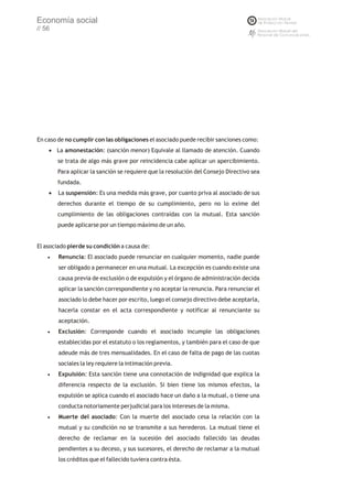 Economía social
// 56




En caso de no cumplir con las obligaciones el asociado puede recibir sanciones como:
    ·amonestación: (sanción menor) Equivale al llamado de atención. Cuando
     La
        se trata de algo más grave por reincidencia cabe aplicar un apercibimiento.
        Para aplicar la sanción se requiere que la resolución del Consejo Directivo sea
        fundada.
    · suspensión: Es una medida más grave, por cuanto priva al asociado de sus
     La
        derechos durante el tiempo de su cumplimiento, pero no lo exime del
        cumplimiento de las obligaciones contraídas con la mutual. Esta sanción
        puede aplicarse por un tiempo máximo de un año.


El asociado pierde su condición a causa de:
    ·Renuncia:     El asociado puede renunciar en cualquier momento, nadie puede
        ser obligado a permanecer en una mutual. La excepción es cuando existe una
        causa previa de exclusión o de expulsión y el órgano de administración decida
        aplicar la sanción correspondiente y no aceptar la renuncia. Para renunciar el
        asociado lo debe hacer por escrito, luego el consejo directivo debe aceptarla,
        hacerla constar en el acta correspondiente y notificar al renunciante su
        aceptación.
    ·Exclusión:       Corresponde cuando el asociado incumple las obligaciones
        establecidas por el estatuto o los reglamentos, y también para el caso de que
        adeude más de tres mensualidades. En el caso de falta de pago de las cuotas
        sociales la ley requiere la intimación previa.
    ·Expulsión:     Esta sanción tiene una connotación de indignidad que explica la
        diferencia respecto de la exclusión. Si bien tiene los mismos efectos, la
        expulsión se aplica cuando el asociado hace un daño a la mutual, o tiene una
        conducta notoriamente perjudicial para los intereses de la misma.
    ·Muerte     del asociado: Con la muerte del asociado cesa la relación con la
        mutual y su condición no se transmite a sus herederos. La mutual tiene el
        derecho de reclamar en la sucesión del asociado fallecido las deudas
        pendientes a su deceso, y sus sucesores, el derecho de reclamar a la mutual
        los créditos que el fallecido tuviera contra ésta.
 