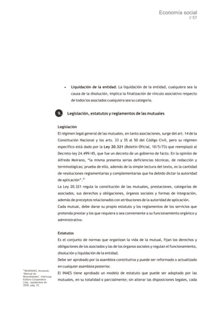 Economía social
                                                                                                              // 57




                                ·Liquidación     de la entidad: La liquidación de la entidad, cualquiera sea la
                                   causa de la disolución, implica la finalización de vínculo asociativo respecto
                                   de todos los asociados cualquiera sea su categoría.


                           9.    Legislación, estatutos y reglamentos de las mutuales


                           Legislación
                           El régimen legal general de las mutuales, en tanto asociaciones, surge del art. 14 de la
                           Constitución Nacional y los arts. 33 y 35 al 50 del Código Civil, pero su régimen
                           específico está dado por la Ley 20.321 (Boletín Oficial, 10/5/73) que reemplazó al
                           Decreto-ley 24.499/45, que fue un decreto de un gobierno de facto. En la opinión de
                           Alfredo Moirano, “la misma presenta serias deficiencias técnicas, de redacción y
                           terminológicas; prueba de ello, además de la simple lectura del texto, es la cantidad
                           de resoluciones reglamentarias y complementarias que ha debido dictar la autoridad
                           de aplicación”.87
                           La Ley 20.321 regula la constitución de las mutuales, prestaciones, categorías de
                           asociados, sus derechos y obligaciones, órganos sociales y formas de integración,
                           además de preceptos relacionados con atribuciones de la autoridad de aplicación.
                           Cada mutual, debe darse su propio estatuto y los reglamentos de los servicios que
                           pretenda prestar y los que requiera o sea conveniente a su funcionamiento orgánico y
                           administrativo.


                           Estatutos
                           Es el conjunto de normas que organizan la vida de la mutual, fijan los derechos y
                           obligaciones de los asociados y las de los órganos sociales y regulan el funcionamiento,
                           disolución y liquidación de la entidad.
                           Debe ser aprobado por la asamblea constitutiva y puede ser reformado o actualizado
                           en cualquier asamblea posterior.
87
 MOIRANO, Armando:
“Manual de                 El INAES tiene aprobado un modelo de estatuto que puede ser adoptado por las
Mutualidades”, Intercoop
Editora Cooperativa        mutuales, en su totalidad o parcialmente; sin alterar las disposiciones legales, cada
Ltda., septiembre de
2000, pág. 33
 