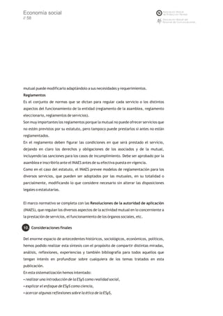 Economía social
// 58




mutual puede modificarlo adaptándolo a sus necesidades y requerimientos.
Reglamentos
Es el conjunto de normas que se dictan para regular cada servicio o los distintos
aspectos del funcionamiento de la entidad (reglamento de la asamblea, reglamento
eleccionario, reglamentos de servicios).
Son muy importantes los reglamentos porque la mutual no puede ofrecer servicios que
no estén previstos por su estatuto, pero tampoco puede prestarlos si antes no están
reglamentados.
En el reglamento deben figurar las condiciones en que será prestado el servicio,
dejando en claro los derechos y obligaciones de los asociados y de la mutual,
incluyendo las sanciones para los casos de incumplimiento. Debe ser aprobado por la
asamblea e inscribirlo ante el INAES antes de su efectiva puesta en vigencia.
Como en el caso del estatuto, el INAES prevee modelos de reglamentación para los
diversos servicios, que pueden ser adoptados por las mutuales, en su totalidad o
parcialmente, modificando lo que considere necesario sin alterar las disposiciones
legales o estatutarias.


El marco normativo se completa con las Resoluciones de la autoridad de aplicación
(INAES), que regulan los diversos aspectos de la actividad mutual en lo concerniente a
la prestación de servicios, el funcionamiento de los órganos sociales, etc.

10. Consideraciones finales

Del enorme espacio de antecedentes históricos, sociológicos, económicos, políticos,
hemos podido realizar esta síntesis con el propósito de compartir distintas miradas,
análisis, reflexiones, experiencias y también bibliografía para todos aquellos que
tengan interés en profundizar sobre cualquiera de los temas tratados en esta
publicación.
En esta sistematización hemos intentado:
realizar una introducción de la ESyS como realidad social,
?

? enfoque de ESyS como ciencia,
explicar el
acercar algunas reflexiones sobre la ética de la ESyS,
?
 