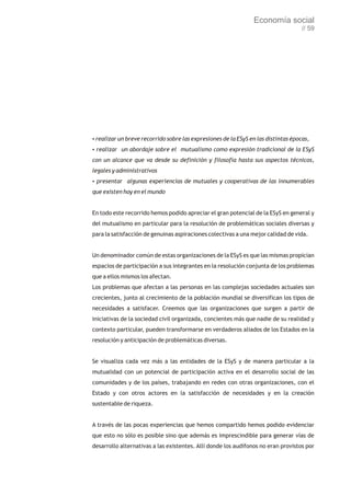 Economía social
                                                                                   // 59




? breve recorrido sobre las expresiones de la ESyS en las distintas épocas,
realizar un
? un abordaje sobre el mutualismo como expresión tradicional de la ESyS
realizar
con un alcance que va desde su definición y filosofía hasta sus aspectos técnicos,
legales y administrativos
presentar algunas experiencias de mutuales y cooperativas de las innumerables
?

que existen hoy en el mundo


En todo este recorrido hemos podido apreciar el gran potencial de la ESyS en general y
del mutualismo en particular para la resolución de problemáticas sociales diversas y
para la satisfacción de genuinas aspiraciones colectivas a una mejor calidad de vida.


Un denominador común de estas organizaciones de la ESyS es que las mismas propician
espacios de participación a sus integrantes en la resolución conjunta de los problemas
que a ellos mismos los afectan.
Los problemas que afectan a las personas en las complejas sociedades actuales son
crecientes, junto al crecimiento de la población mundial se diversifican los tipos de
necesidades a satisfacer. Creemos que las organizaciones que surgen a partir de
iniciativas de la sociedad civil organizada, concientes más que nadie de su realidad y
contexto particular, pueden transformarse en verdaderos aliados de los Estados en la
resolución y anticipación de problemáticas diversas.


Se visualiza cada vez más a las entidades de la ESyS y de manera particular a la
mutualidad con un potencial de participación activa en el desarrollo social de las
comunidades y de los países, trabajando en redes con otras organizaciones, con el
Estado y con otros actores en la satisfacción de necesidades y en la creación
sustentable de riqueza.


A través de las pocas experiencias que hemos compartido hemos podido evidenciar
que esto no sólo es posible sino que además es imprescindible para generar vías de
desarrollo alternativas a las existentes. Allí donde los audífonos no eran provistos por
 