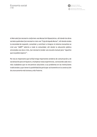 Economía social
// 60




el Mercado fue necesario conformar una Mutual de Hipoacúsicos, allí donde las obras
sociales quebraban fue necesario crear una “Caja de Ayuda Mutua”, allí donde estaba
la necesidad de expandir, consolidar y contribuir a integrar el sistema mutualista se
creó una “AMPF” abierta a toda la comunidad, allí donde la educación pública
atravesaba una dura crisis, fue necesario fundar una escuela mutual para “aquellos
que no podían esperar”.


Por eso es importante que la ESyS tenga importantes senderos de comunicación y de
socialización para enriquecer y multiplicar estas experiencias, convocando cada vez a
más ciudadanos que no encuentran soluciones a sus problemas en las instituciones
tradicionales y que tienen la posibilidad de participar activamente en la construcción
de una economía más humana y más fraterna.
 