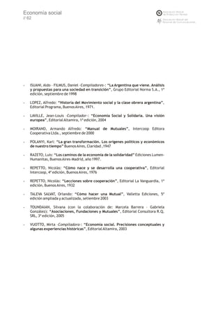 Economía social
// 62




-   ISUANI, Aldo – FILMUS, Daniel –Compiladores-: “La Argentina que viene. Análisis
    y propuestas para una sociedad en transición”, Grupo Editorial Norma S.A., 1ª
    edición, septiembre de 1998

-   LOPEZ, Alfredo: “Historia del Movimiento social y la clase obrera argentina”,
    Editorial Programa, Buenos Aires, 1971.

-   LAVILLE, Jean-Louis –Compilador-: “Economía Social y Solidaria. Una visión
    europea”, Editorial Altamira, 1ª edición, 2004

-   MOIRANO, Armando Alfredo: “Manual de Mutuales”, Intercoop Editora
    Cooperativa Ltda., septiembre de 2000

-   POLANYI, Karl: “La gran transformación. Los orígenes políticos y económicos
    de nuestro tiempo” Buenos Aires, Claridad ,1947

-   RAZETO, Luis: “Los caminos de la economía de la solidaridad” Ediciones Lumen-
    Humanitas, Buenos Aires-Madrid, año 1997.

-   REPETTO, Nicolás: “Cómo nace y se desarrolla una cooperativa”, Editorial
    Intercoop, 4ª edición, Buenos Aires, 1976

-   REPETTO, Nicolás: “Lecciones sobre cooperación”, Editorial La Vanguardia, 1ª
    edición, Buenos Aires, 1932

-   TALEVA SALVAT, Orlando: “Cómo hacer una Mutual”, Valletta Ediciones, 5º
    edición ampliada y actualizada, setiembre 2003

-   TOUNDAIAN, Silvana (con la colaboración de: Marcela Barrera – Gabriela
    González): “Asociaciones, Fundaciones y Mutuales”, Editorial Consultora R.Q.
    SRL, 3ª edición, 2005

-   VUOTTO, Mirta –Compiladora-: “Economía social. Precisiones conceptuales y
    algunas experiencias históricas”, Editorial Altamira, 2003
 