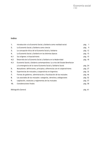 Economía social
                                                                                    // 63




Indice


1.       Introducción a la Economía Social y Solidaria como realidad social                 pág. 1
2.       La Economía Social y Solidaria como ciencia                                        pág. 9
3.       La concepción ética de la Economía Social y Solidaria                              pág. 12
4.       La Economía Social y Solidaria en las distintas épocas                             pág. 15
4.1      Sus orígenes: el Asociativismo                                                     pág. 15
4.2      Desarrollo de la Economía Social y Solidaria en la Modernidad                      pág. 18
4.3      Economía Social y Solidaria contemporánea: La crisis del Estado Benefactor
         y la emergencia de la nueva Economía Social y Solidaria Social                     pág. 24
5.       Mutualismo: definiciones, principios y diferencias con el cooperativismo           pág. 27
6.       Experiencias de mutuales y cooperativas en Argentina                               pág. 32
7.       Formas de gobierno, administración y fiscalización de las mutuales                 pág. 46
8.       Los asociados de las mutuales: categorías, derechos y obligaciones                 pág. 52
9.       Legislación, estatutos y reglamentos de las mutuales                               pág. 57
10.      Consideraciones finales                                                            pág. 58


Bibliografía General                                                                        pág. 61
 