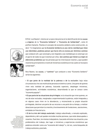 Economía social
                                                                                                                     // 03




                                 El Prof. Luis Razeto5, intenta ser un poco más preciso en la identificación de las causas
                                 u orígenes de la “Economía Solidaria” o “Economía de Solidaridad”, como él
                                 prefiere llamarle. Plantea el concepto de economía solidaria como construcción, es
                                 decir “si imaginamos que la Economía Solidaria es una cierta realidad que tiene
                                 una identidad, podemos pensar que hacia ella se avanza por distintos caminos
                                 que conducen allí, que convergen y van llegando a una realidad que se construye con
                                 el aporte de todos los que transitan por ellos. Son caminos que tienen su origen en
                                 diferentes problemas que las personas que los viven buscan resolver, y que pueden
                                 resolverlos precisamente a través de iniciativas económicas en las cuales se incorpora
                                 solidaridad”.


                                 Para Razeto, las causas, o “caminos” que conducen a esta “Economía Solidaria”
                                 serían los siguientes:


                                 § que parte de la realidad de la pobreza o de la exclusión: bajo estas
                                 El
                                 circunstancias vive una multitud de personas en América Latina. Una parte de quienes
                                 viven esta realidad de pobreza, buscando superarla, despliegan iniciativas,
                                 organizaciones, actividades económicas, desarrollando la que se conoce como
                                 “economía popular”.
                                 § parte de las situaciones de privilegios: es la situación que viven quienes, en
                                 El que
                                 vez de estar excluidos, marginados o experimentando la pobreza, están integrados y
                                 en algunos casos viven en la abundancia, y reconociendo su propia situación
                                 privilegiada, destinan una parte de sus recursos o una parte de su tiempo, a realizar
                                 donaciones que permiten la creación y funcionamiento de fundaciones, asociaciones,
                                 entidades sin fines de lucro.
                                 § la crisis del trabajo asalariado: trabajo subordinado, a menudo explotado,
                                 El de
          5
          Profesor titular       dependiente y del cual quedan excluidas muchas personas, que están desocupadas o
           de la “Cátedra
     Latinoamericana de          cesantes. Pues bien, los mismos trabajadores, buscando enfrentar esa situación y esa
    Economía Solidaria”
y Director de la Maestría
en Economía Solidaria y          problemática del trabajo, dan lugar a iniciativas y experiencias económicas que
  Desarrollo Sustentable
       de la Universidad         podemos entender como una “economía del trabajo” o, tal vez, como búsquedas de
    Bolivariana de Chile.
     www.economiasolidaria.net
                                 trabajo autónomo y asociado.
 