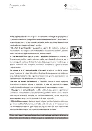 Economía social
// 04




§ parte de la situación en que se encuentran la familia y la mujer: a partir de
El que
la problemática familiar y de género que se viven a raíz de cómo está estructurada la
economía capitalista, surgen distintas formas de acción económica principalmente
coordinadas por redes de mujeres y/o familias.
§
El déficit de participación y autogestión: a partir del cual se ha configurado
históricamente una búsqueda consciente de hacer una economía asociativa, solidaria
y justa; a través de cooperativas y mutuales primordialmente.
§ la ausencia de proyectos sociales y políticos transformadores: en ausencia
El de
de un proyecto político creativo y transformador, o en el descubrimiento de que el
cambio no puede realizarse desde arriba hacia abajo, surgen muchas iniciativas que se
definen así mismas como economías alternativas, economías no-capitalistas o como
“otra economía”.
El que parte de la conciencia sobre el problema ecológico: muchos de quienes
§

toman conciencia de esta problemática, identificando las causas de esos problemas
en el modo como se encuentra organizada la economía, generan organizaciones que
intentan revertir esos deterioros medio ambientales.
§ crisis del modelo de desarrollo: la conciencia de que el actual modelo de
La
desarrollo no es genuino, integral ni sostenible, da lugar a la búsqueda de procesos
económicos sustentables que recurren a otros tipos de tecnología y de recursos.
El que parte de la situación de los pueblos originarios: son quienes experimentan
§

también una situación de exclusión y marginación; y al mismo tiempo luchan y resisten
para conquistar espacios perdidos, por recuperar identidades, validar sus culturas
ancestrales y sus propios modos comunitarios de hacer economía.
§ las búsquedas espirituales: grupos cristianos, budistas, hinduistas, o personas
El de
que tienen una filosofía humanista, motivados por la intención de vivir esos valores de
fraternidad con coherencia, pensando que la riqueza tiene que estar al servicio del
desarrollo humano y social, dan lugar a formas económicas solidarias.


Ahora bien, a partir de aquellos caminos, motivaciones u orígenes diversos se
desarrollan experiencias o iniciativas que se transforman en organizaciones
 