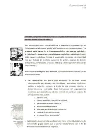 Economía social
                                                                                                                    // 05




                                   concretas, con formas jurídicas específicas y sujetas a determinados principios o
                                   valores. Veamos cuales son éstas...


                                   Para ello nos remitimos a una definición de la economía social propuesta por el
                                   Consejo Valón de la Economía Social (CWES)6 que aborda este tipo de cuestiones: “La
                                   economía social agrupa las actividades económicas ejercidas por sociedades,
                                   principalmente, cooperativas, mutualidades y asociaciones cuya ética se traduce
                                   en los siguientes principios: finalidad de servicio a los miembros o a la colectividad
                                   más que finalidad de beneficio, autonomía de gestión, procesos de decisión
                                   democrática y primacía de las personas y del trabajo sobre el capital en el reparto de
                                   los excedentes”.


                                   Analizando la primera parte de la definición, conozcamos el alcance de cada una de
                                   estas organizaciones:


                                   ·Las      cooperativas: son asociaciones autónomas de personas, unidas
                                       voluntariamente, para atender a sus necesidades y aspiraciones económicas,
                                       sociales y culturales comunes, a través de una empresa colectiva y
                                       democráticamente controlada. Estas instituciones son organizaciones
                                       económicas que desarrollan su actividad teniendo en cuenta un conjunto de
                                       principios directrices, a saber:
                                                ·adhesión libre,
                                                ·control democrático por parte de los socios,
     6
       En Bélgica, el Consejo                   ·participación económica del socio,
   Valón de Economía Social
        creado en 1989 por el
 Ejecutivo Regional Valón ha
                                                ·autonomía e independencia,
        logrado proponer una
      definición basada en un                   ·educación, entrenamiento e información,
   amplio consenso. Además
 ésta fue adoptada tal cual a
nivel nacional por el Consejo                   ·cooperación entre cooperativas,
  Central de Economía y fue
                                                                                      7
además recogida en el Libro
       Blanco de la Economía
                                                ·preocupación por la comunidad            .
        Social en España(17)
      presentado al Gobierno
              español en 1991
         7
         Cattani, Antonio David    ·Las   mutuales: surgen con el propósito de hacer frente a necesidades comunes de
                    Organizador
           “La Otra Economía”
              Editorial Altamira
                                      determinados grupos sociales que se asocian voluntariamente con el fin de
                1a edición 2004
                   Pág.109 -111       brindarse una serie de beneficios recíprocos.
 