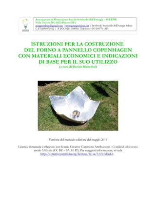 ISTRUZIONI PER LA COSTRUZIONE
DEL FORNO A PANNELLO COPENHAGEN
CON MATERIALI ECONOMICI E INDICAZIONI
DI BASE PER IL SUO UTILIZZO
(a cura di Davide Bianchini)
Versione del manuale: edizione del maggio 2019
Licenza: il manuale è rilasciato con licenza Creative Commons Attribuzione - Condividi allo stesso
modo 3.0 Italia (CC BY – SA 3.0 IT). Per maggiori informazioni, si veda
https://creativecommons.org/licenses/by-sa/3.0/it/deed.it.
 