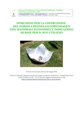 ISTRUZIONI PER LA COSTRUZIONE
DEL FORNO A PANNELLO COPENHAGEN
CON MATERIALI ECONOMICI E INDICAZIONI
DI BASE PER IL SUO UTILIZZO
Versione del manuale: edizione del maggio 2018
Licenza: il manuale è rilasciato con licenza Creative Commons Attribuzione - Condividi allo stesso
modo 3.0 Italia (CC BY – SA 3.0 IT). Per maggiori informazioni, si veda
https://creativecommons.org/licenses/by-sa/3.0/it/deed.it.
 