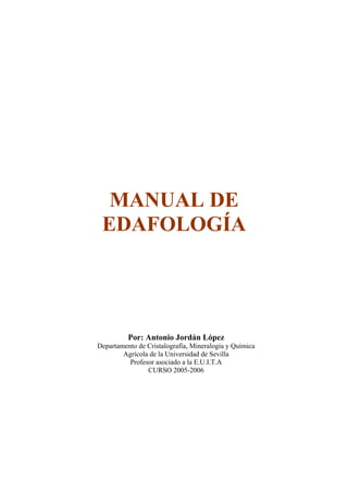 MANUAL DE
 EDAFOLOGÍA




          Por: Antonio Jordán López
Departamento de Cristalografía, Mineralogía y Química
        Agrícola de la Universidad de Sevilla
          Profesor asociado a la E.U.I.T.A
                CURSO 2005-2006
 