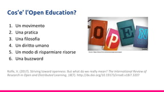 Cos’e’ l’Open Education?
1. Un movimento
2. Una pratica
3. Una filosofia
4. Un diritto umano
5. Un modo di risparmiare risorse
6. Una buzzword
Rolfe, V. (2017). Striving toward openness: But what do we really mean? The International Review of
Research in Open and Distributed Learning, 18(7). http://dx.doi.org/10.19173/irrodl.v18i7.3207
 