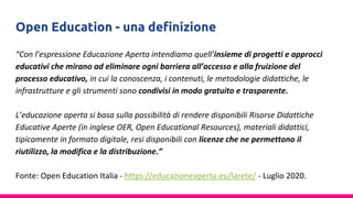 Open Education - una definizione
“Con l’espressione Educazione Aperta intendiamo quell’insieme di progetti e approcci
educativi che mirano ad eliminare ogni barriera all’accesso e alla fruizione del
processo educativo, in cui la conoscenza, i contenuti, le metodologie didattiche, le
infrastrutture e gli strumenti sono condivisi in modo gratuito e trasparente.
L’educazione aperta si basa sulla possibilità di rendere disponibili Risorse Didattiche
Educative Aperte (in inglese OER, Open Educational Resources), materiali didattici,
tipicamente in formato digitale, resi disponibili con licenze che ne permettono il
riutilizzo, la modifica e la distribuzione.”
Fonte: Open Education Italia - https://educazioneaperta.eu/larete/ - Luglio 2020.
 