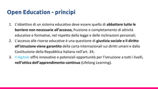 Open Education - princìpi
1. L’obiettivo di un sistema educativo deve essere quello di abbattere tutte le
barriere non necessarie all’accesso, fruizione e completamento di attività
educative e formative, nel rispetto della legge e delle inclinazioni personali;
2. L’accesso alle risorse educative è una questione di giustizia sociale e il diritto
all’istruzione viene garantito della carta internazionali sui diritti umani e dalla
Costituzione della Repubblica Italiana nell’art. 34;
3. Il digitale offre innovative e potenziali opportunità per l’istruzione a tutti i livelli,
nell’ottica dell’apprendimento continuo (Lifelong Learning).
 