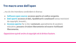 Tre macro aree dell’open
...ma ciò che intendono condividere è diverso:
● Software open source: accesso aperto al codice sorgente.
● Dati aperti: accesso ai dati, ripubblicarli e analizzarli senza restrizioni
da copyright, brevetti...
● Accesso aperto: far sì che i contenuti, specialmente di carattere
educativo, possano circolare liberamente ed essere riutilizzati
liberamente.
Opposizione quindi anche al copyright ed al diritto d’autore.
 