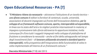 Open Educational Resources - PA [?]
● “il Ministero ritiene sia necessario – attraverso l’istituzione di un tavolo tecnico –
uno sforzo comune di editori e fornitori di contenuti, scuole, università,
associazioni di docenti impegnate sul fronte dell’innovazione didattica, per lo
sviluppo di un framework software comune, aperto, interoperabile ed espandibile,
in linea con lo stato dell’arte e le migliori pratiche internazionali in materia; si
impegna a promuovere tale sforzo attraverso le opportune iniziative; invita
comunque fin d’ora tutti i soggetti impegnati nello sviluppo di piattaforme di
fruizione a considerare la necessità – anche ai fini della salvaguardia nel tempo
degli investimenti fatti – di lavorare utilizzando strumenti e standard aperti e
interoperabili, nella prospettiva dell’integrazione delle funzionalità di volta in
volta implementate all’interno di un framework comune.”
Decreto Ministeriale (718) del 2013
 