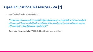 Open Educational Resources - PA [?]
● ...nel cui allegato si suggerisce
“l’adozione di contenuti acquisiti indipendentemente o reperibili in rete o prodotti
attraverso il lavoro individuale o collaborativo dei docenti, eventualmente anche
attraverso il coinvolgimento dei discenti."
Decreto Ministeriale (718) del 2013, sempre quello.
 