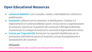 Open Educational Resources
● contenuti didattici: corsi completi, moduli, unità didattiche, collezioni e
pubblicazioni.
● strumenti: software per la creazione, la distribuzione, l'utilizzo e il
miglioramento di contenuti didattici aperti, inclusi ricerca e organizzazione
di contenuti, sistemi per la gestione dei contenuti e dell'apprendimento,
strumenti per lo sviluppo di contenuti e comunità di apprendimento online.
● risorse per l'operatività: licenze per la proprietà intellettuale per la
promozione dell'editoria aperta di materiali, principi di progettazione e
localizzazione dei contenuti.
Wikipedia
(che qui citiamo più volte, in quanto essa stessa parte del movimento)
 