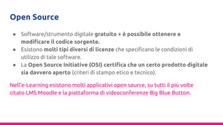 Open Source
● Software/strumento digitale gratuito + è possibile ottenere e
modificare il codice sorgente.
● Esistono molti tipi diversi di licenze che specificano le condizioni di
utilizzo di tale software.
● La Open Source Initiative (OSI) certifica che un certo prodotto digitale
sia davvero aperto (criteri di stampo etico e tecnico).
Nell’e-Learning esistono molti applicativi open source, su tutti il più volte
citato LMS Moodle e la piattaforma di videoconferenze Big Blue Button.
 