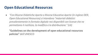 Open Educational Resources
● “Con Risorse Didattiche Aperte o Risorse Educative Aperte (in inglese OER,
Open Educational Resources) si intendono “materiali didattici
prevalentemente in formato digitale resi disponibili con licenze che ne
permettono il riutilizzo, la modifica e la distribuzione.” (cit)
“Guidelines on the development of open educational resources
policies” dell’UNESCO
 