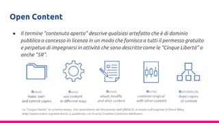 Open Content
● Il termine "contenuto aperto" descrive qualsiasi artefatto che è di dominio
pubblico o concesso in licenza in un modo che fornisca a tutti il permesso gratuito
e perpetuo di impegnarsi in attività che sono descritte come le “Cinque Libertà” o
anche “5R”.
Le "Cinque libertà”: lo schema stesso, che riprendiamo dal documento dell’UNESCO, è basato sull’originale di David Wiley
(http://opencontent.org/definition/), e pubblicato con licenza Creative Commons Attribution.
 
