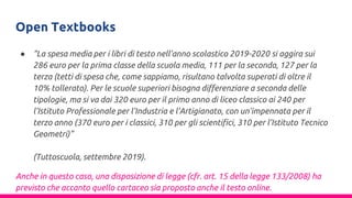 Open Textbooks
● “La spesa media per i libri di testo nell’anno scolastico 2019-2020 si aggira sui
286 euro per la prima classe della scuola media, 111 per la seconda, 127 per la
terza (tetti di spesa che, come sappiamo, risultano talvolta superati di oltre il
10% tollerato). Per le scuole superiori bisogna differenziare a seconda delle
tipologie, ma si va dai 320 euro per il primo anno di liceo classico ai 240 per
l’Istituto Professionale per l’Industria e l’Artigianato, con un’impennata per il
terzo anno (370 euro per i classici, 310 per gli scientifici, 310 per l’Istituto Tecnico
Geometri)”
(Tuttoscuola, settembre 2019).
Anche in questo caso, una disposizione di legge (cfr. art. 15 della legge 133/2008) ha
previsto che accanto quello cartaceo sia proposto anche il testo online.
 