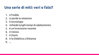 Una serie di miti: veri o falsi?
1. è freddo
2. si perde la relazione
3. è tecnologia
4. richiede lunghi tempi di adattamento
5. è un’invenzione recente
6. è noioso
7. è Zoom
8. è la Didattica a Distanza
9. ...
 