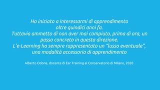 Ho iniziato a interessarmi di apprendimento
oltre quindici anni fa.
Tuttavia ammetto di non aver mai compiuto, prima di ora, un
passo concreto in questa direzione.
L’e-Learning ha sempre rappresentato un “lusso eventuale”,
una modalità accessoria di apprendimento
Alberto Odone, docente di Ear Training al Conservatorio di Milano, 2020
 