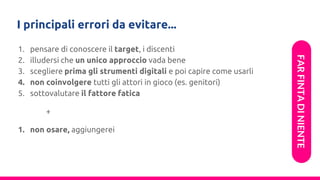 I principali errori da evitare...
1. pensare di conoscere il target, i discenti
2. illudersi che un unico approccio vada bene
3. scegliere prima gli strumenti digitali e poi capire come usarli
4. non coinvolgere tutti gli attori in gioco (es. genitori)
5. sottovalutare il fattore fatica
+
1. non osare, aggiungerei
FARFINTADINIENTE
 